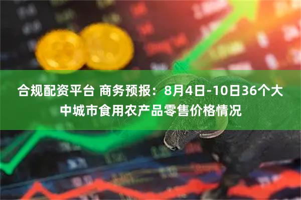 合规配资平台 商务预报：8月4日-10日36个大中城市食用农产品零售价格情况