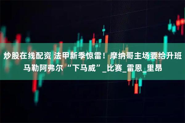 炒股在线配资 法甲新季惊雷！摩纳哥主场要给升班马勒阿弗尔 “下马威”_比赛_雷恩_里昂