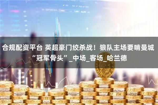合规配资平台 英超豪门绞杀战！狼队主场要啃曼城 “冠军骨头”_中场_客场_哈兰德