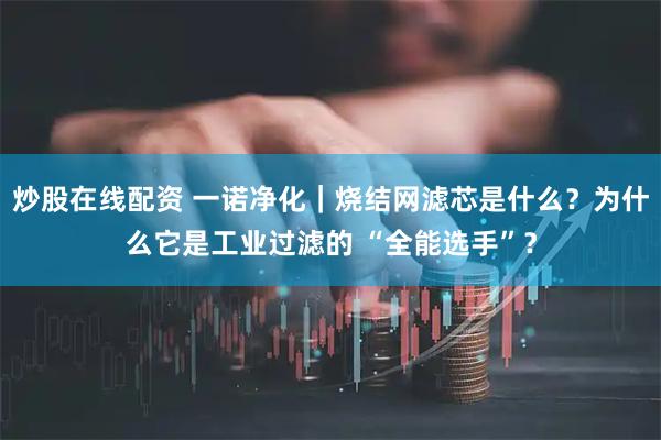 炒股在线配资 一诺净化|烧结网滤芯是什么?为什么它是工业过滤的 “全能选手”?