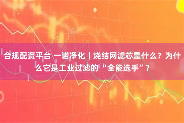 合规配资平台 一诺净化｜烧结网滤芯是什么？为什么它是工业过滤的 “全能选手”？